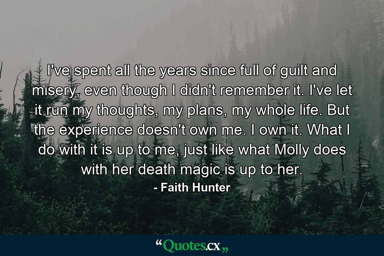 I've spent all the years since full of guilt and misery, even though I didn't remember it. I've let it run my thoughts, my plans, my whole life. But the experience doesn't own me. I own it. What I do with it is up to me, just like what Molly does with her death magic is up to her. - Quote by Faith Hunter