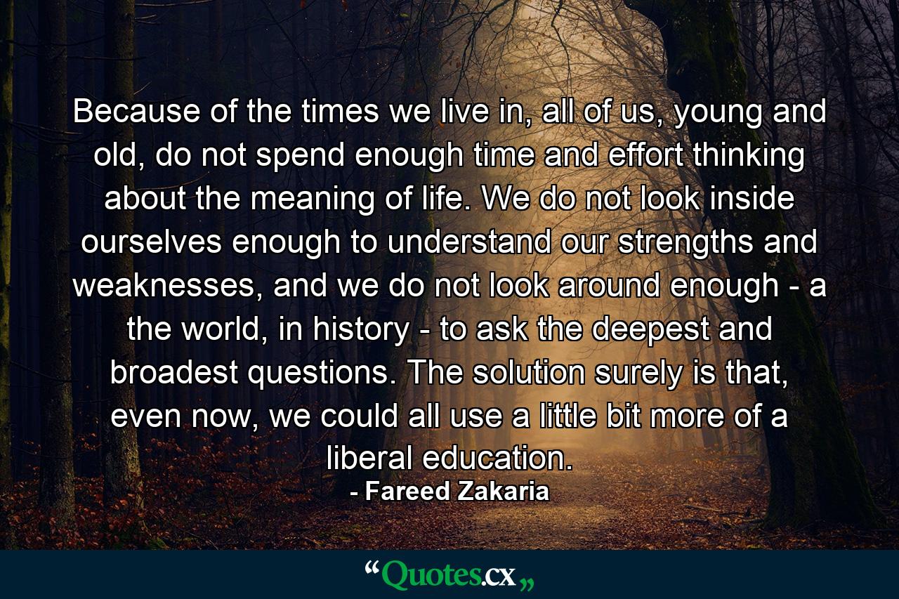 Because of the times we live in, all of us, young and old, do not spend enough time and effort thinking about the meaning of life. We do not look inside ourselves enough to understand our strengths and weaknesses, and we do not look around enough - a the world, in history - to ask the deepest and broadest questions. The solution surely is that, even now, we could all use a little bit more of a liberal education. - Quote by Fareed Zakaria