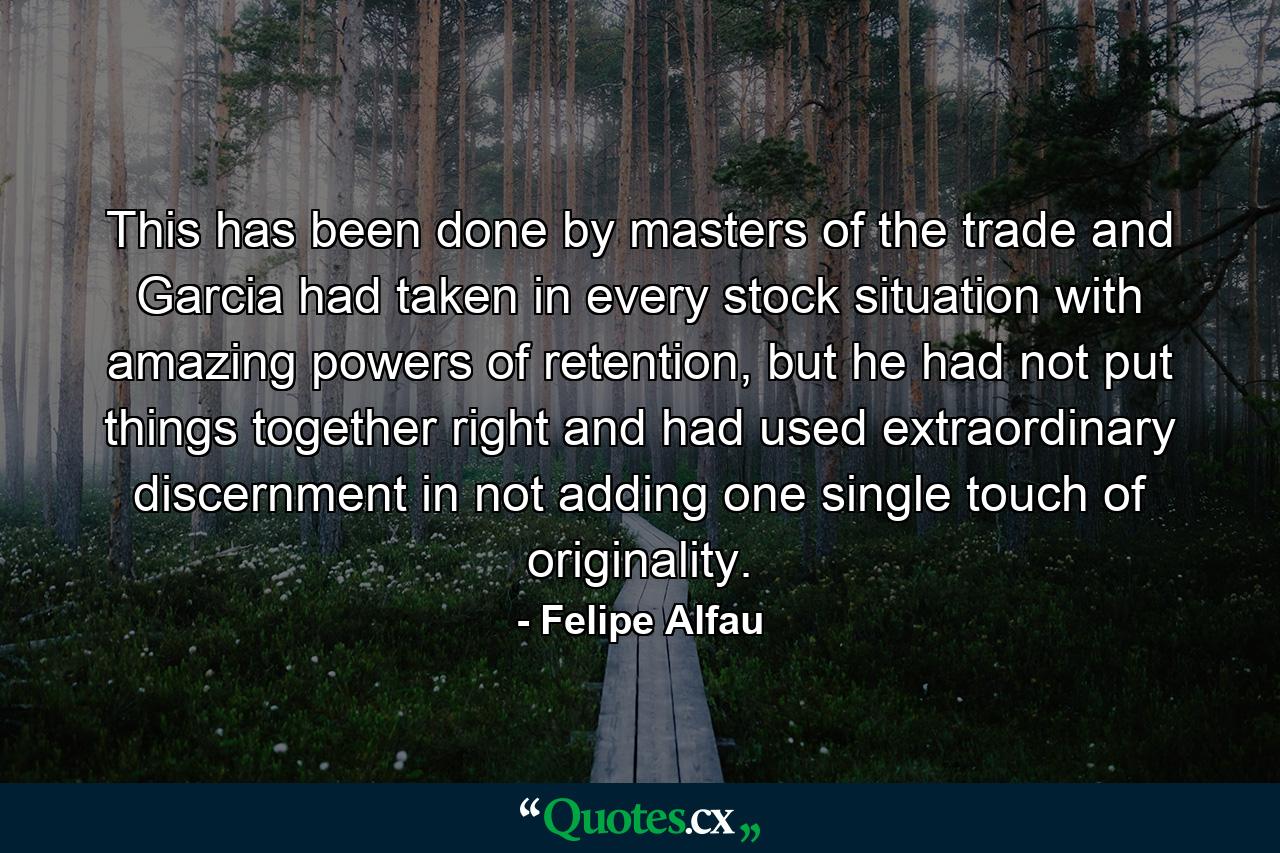 This has been done by masters of the trade and Garcia had taken in every stock situation with amazing powers of retention, but he had not put things together right and had used extraordinary discernment in not adding one single touch of originality. - Quote by Felipe Alfau