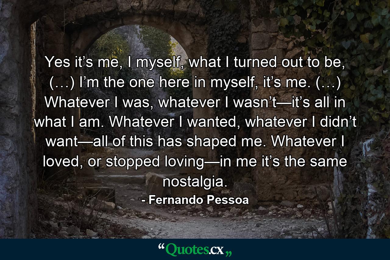 Yes it’s me, I myself, what I turned out to be, (…) I’m the one here in myself, it’s me. (…) Whatever I was, whatever I wasn’t—it’s all in what I am. Whatever I wanted, whatever I didn’t want—all of this has shaped me. Whatever I loved, or stopped loving—in me it’s the same nostalgia. - Quote by Fernando Pessoa