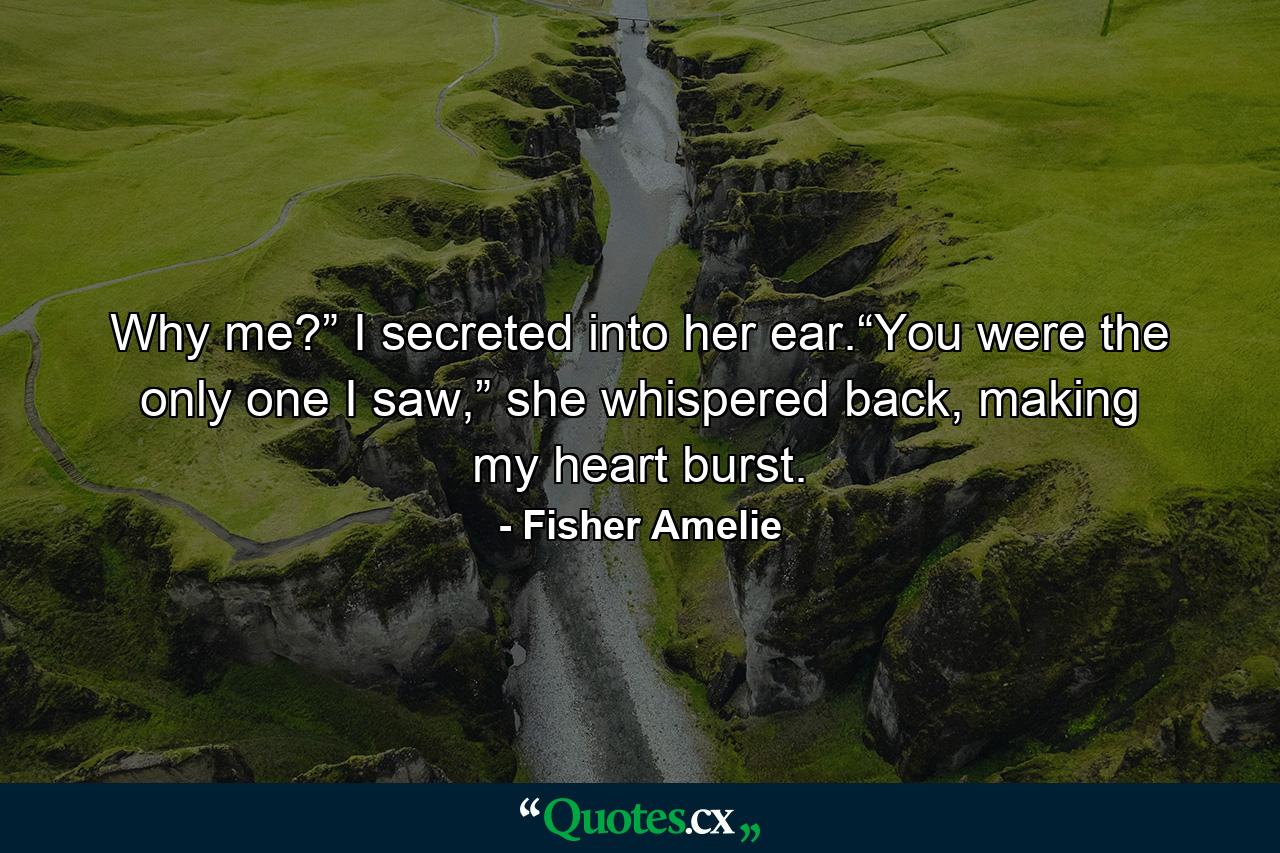 Why me?” I secreted into her ear.“You were the only one I saw,” she whispered back, making my heart burst. - Quote by Fisher Amelie