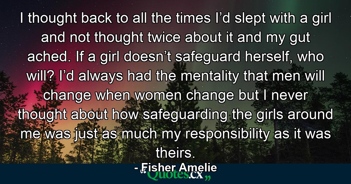 I thought back to all the times I’d slept with a girl and not thought twice about it and my gut ached. If a girl doesn’t safeguard herself, who will? I’d always had the mentality that men will change when women change but I never thought about how safeguarding the girls around me was just as much my responsibility as it was theirs. - Quote by Fisher Amelie