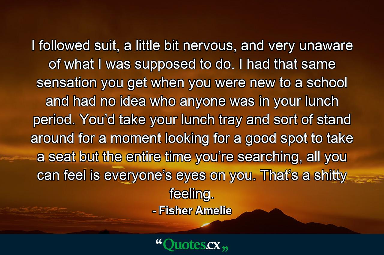 I followed suit, a little bit nervous, and very unaware of what I was supposed to do. I had that same sensation you get when you were new to a school and had no idea who anyone was in your lunch period. You’d take your lunch tray and sort of stand around for a moment looking for a good spot to take a seat but the entire time you’re searching, all you can feel is everyone’s eyes on you. That’s a shitty feeling. - Quote by Fisher Amelie