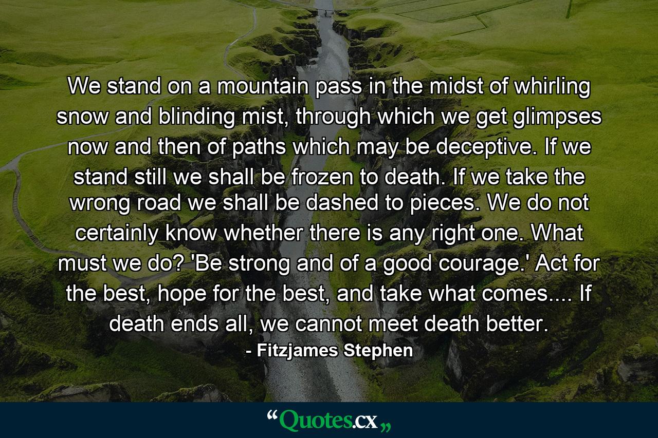 We stand on a mountain pass in the midst of whirling snow and blinding mist, through which we get glimpses now and then of paths which may be deceptive. If we stand still we shall be frozen to death. If we take the wrong road we shall be dashed to pieces. We do not certainly know whether there is any right one. What must we do? 'Be strong and of a good courage.' Act for the best, hope for the best, and take what comes.... If death ends all, we cannot meet death better. - Quote by Fitzjames Stephen