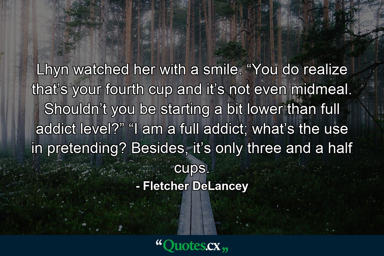 Lhyn watched her with a smile. “You do realize that’s your fourth cup and it’s not even midmeal. Shouldn’t you be starting a bit lower than full addict level?” “I am a full addict; what’s the use in pretending? Besides, it’s only three and a half cups. - Quote by Fletcher DeLancey