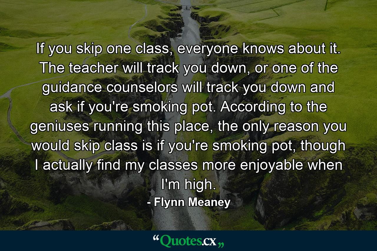 If you skip one class, everyone knows about it. The teacher will track you down, or one of the guidance counselors will track you down and ask if you're smoking pot. According to the geniuses running this place, the only reason you would skip class is if you're smoking pot, though I actually find my classes more enjoyable when I'm high. - Quote by Flynn Meaney