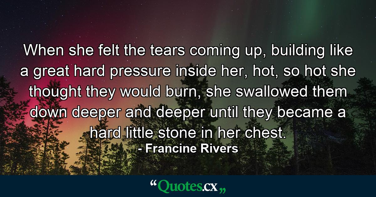 When she felt the tears coming up, building like a great hard pressure inside her, hot, so hot she thought they would burn, she swallowed them down deeper and deeper until they became a hard little stone in her chest. - Quote by Francine Rivers