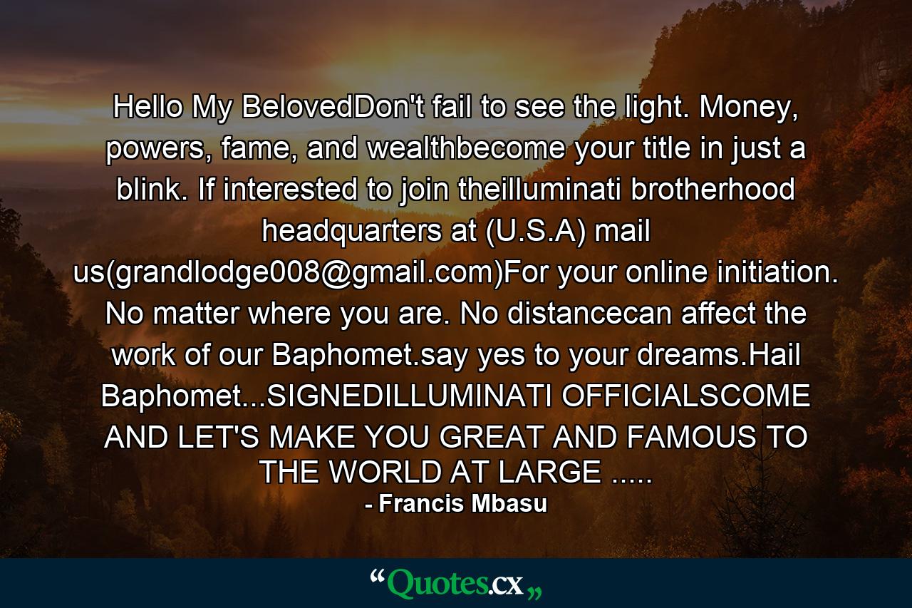 Hello My BelovedDon't fail to see the light. Money, powers, fame, and wealthbecome your title in just a blink. If interested to join theilluminati brotherhood headquarters at (U.S.A) mail us(grandlodge008@gmail.com)For your online initiation. No matter where you are. No distancecan affect the work of our Baphomet.say yes to your dreams.Hail Baphomet...SIGNEDILLUMINATI OFFICIALSCOME AND LET'S MAKE YOU GREAT AND FAMOUS TO THE WORLD AT LARGE ..... - Quote by Francis Mbasu