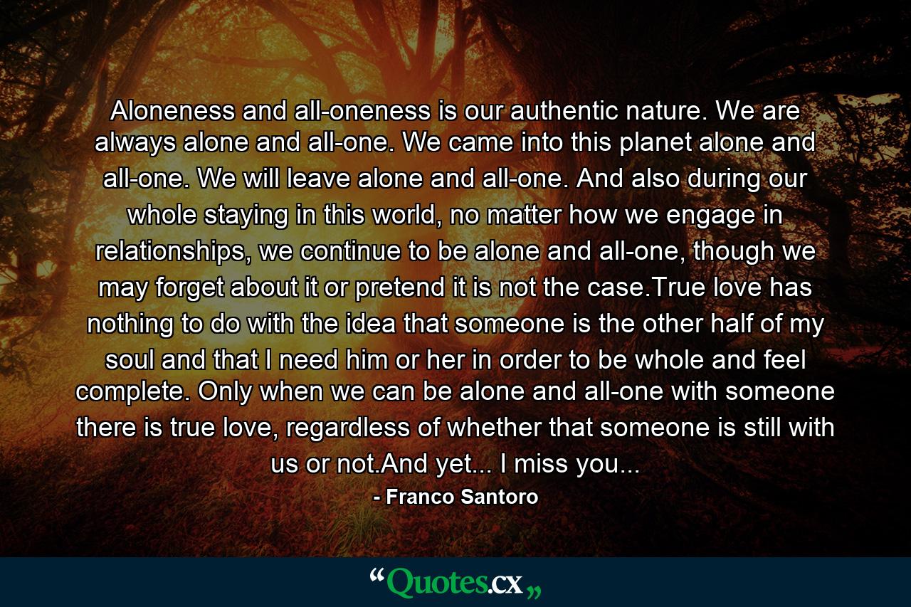 Aloneness and all-oneness is our authentic nature. We are always alone and all-one. We came into this planet alone and all-one. We will leave alone and all-one. And also during our whole staying in this world, no matter how we engage in relationships, we continue to be alone and all-one, though we may forget about it or pretend it is not the case.True love has nothing to do with the idea that someone is the other half of my soul and that I need him or her in order to be whole and feel complete. Only when we can be alone and all-one with someone there is true love, regardless of whether that someone is still with us or not.And yet... I miss you... - Quote by Franco Santoro