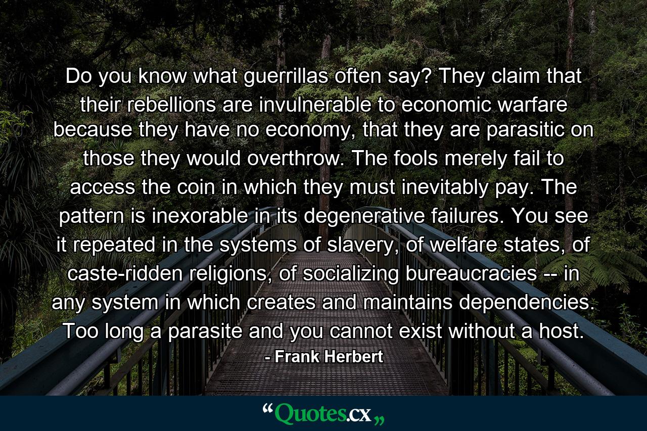 Do you know what guerrillas often say? They claim that their rebellions are invulnerable to economic warfare because they have no economy, that they are parasitic on those they would overthrow. The fools merely fail to access the coin in which they must inevitably pay. The pattern is inexorable in its degenerative failures. You see it repeated in the systems of slavery, of welfare states, of caste-ridden religions, of socializing bureaucracies -- in any system in which creates and maintains dependencies. Too long a parasite and you cannot exist without a host. - Quote by Frank Herbert