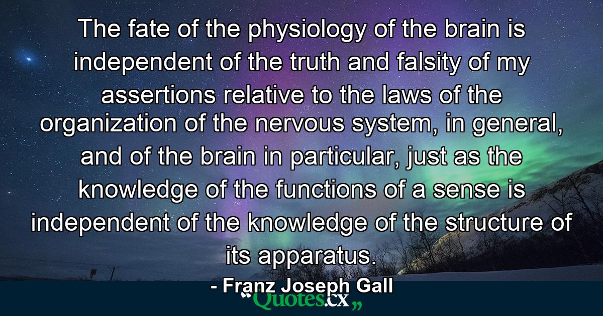 The fate of the physiology of the brain is independent of the truth and falsity of my assertions relative to the laws of the organization of the nervous system, in general, and of the brain in particular, just as the knowledge of the functions of a sense is independent of the knowledge of the structure of its apparatus. - Quote by Franz Joseph Gall