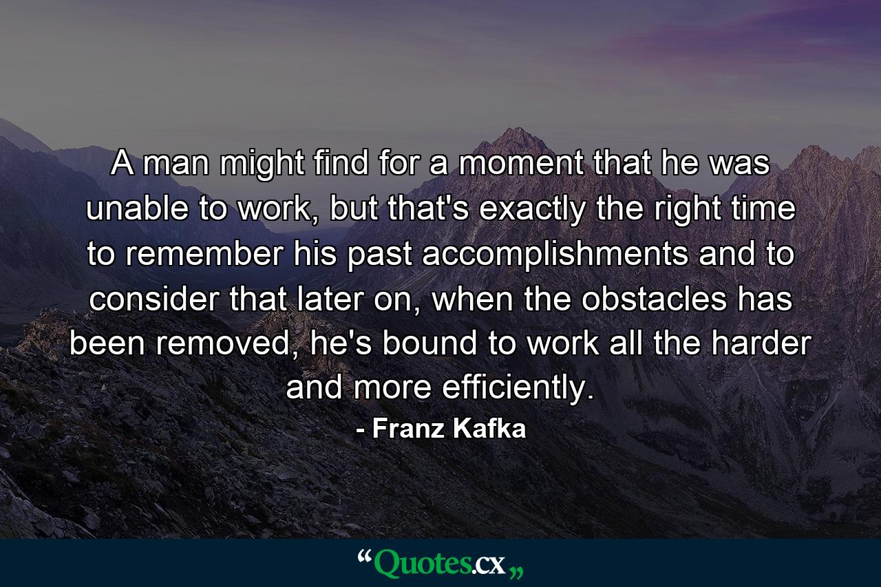 A man might find for a moment that he was unable to work, but that's exactly the right time to remember his past accomplishments and to consider that later on, when the obstacles has been removed, he's bound to work all the harder and more efficiently. - Quote by Franz Kafka