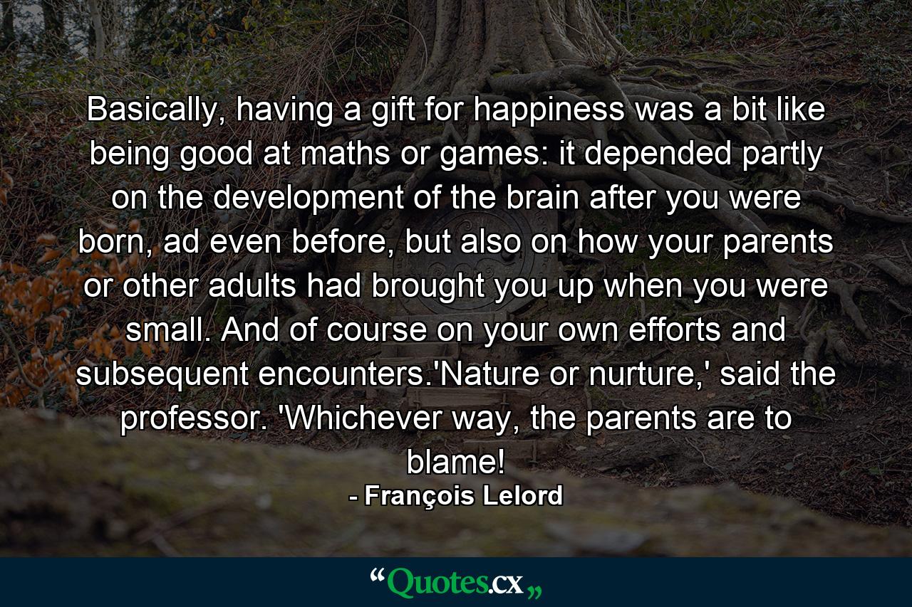 Basically, having a gift for happiness was a bit like being good at maths or games: it depended partly on the development of the brain after you were born, ad even before, but also on how your parents or other adults had brought you up when you were small. And of course on your own efforts and subsequent encounters.'Nature or nurture,' said the professor. 'Whichever way, the parents are to blame! - Quote by François Lelord