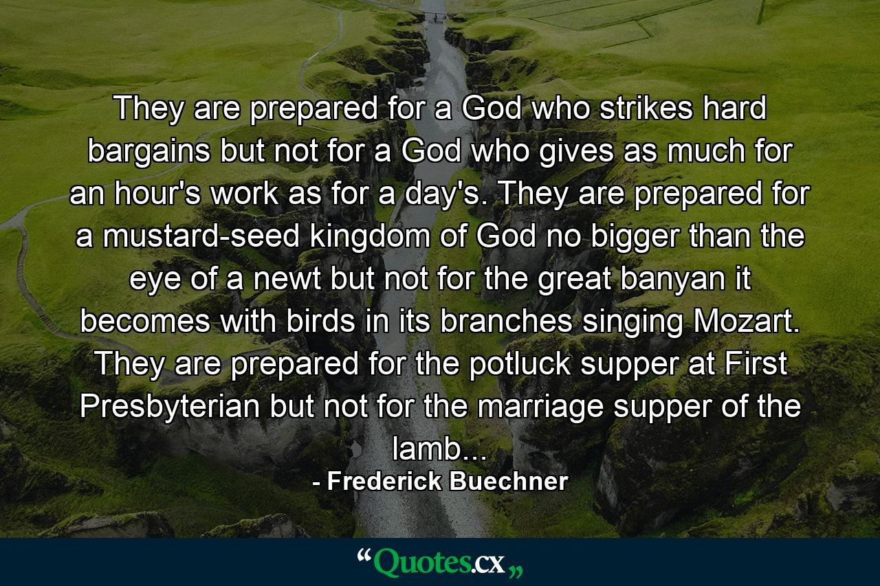 They are prepared for a God who strikes hard bargains but not for a God who gives as much for an hour's work as for a day's. They are prepared for a mustard-seed kingdom of God no bigger than the eye of a newt but not for the great banyan it becomes with birds in its branches singing Mozart. They are prepared for the potluck supper at First Presbyterian but not for the marriage supper of the lamb... - Quote by Frederick Buechner