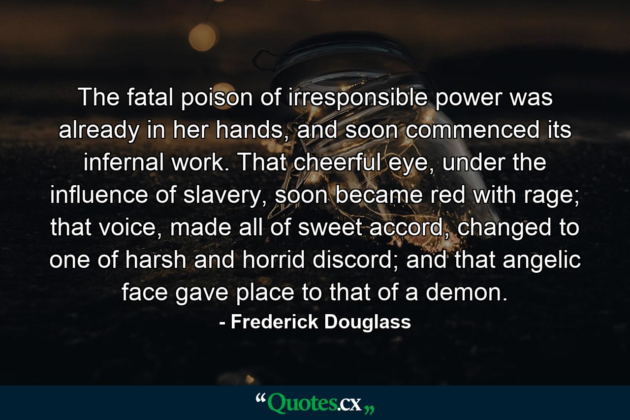 The fatal poison of irresponsible power was already in her hands, and soon commenced its infernal work. That cheerful eye, under the influence of slavery, soon became red with rage; that voice, made all of sweet accord, changed to one of harsh and horrid discord; and that angelic face gave place to that of a demon. - Quote by Frederick Douglass