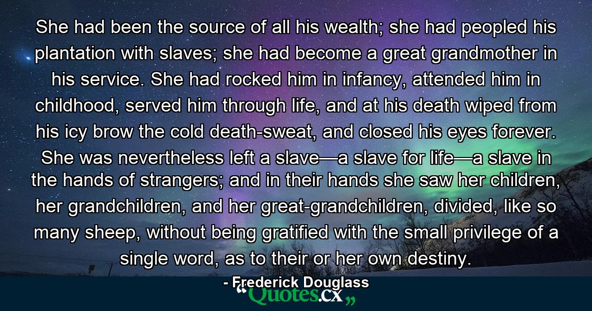 She had been the source of all his wealth; she had peopled his plantation with slaves; she had become a great grandmother in his service. She had rocked him in infancy, attended him in childhood, served him through life, and at his death wiped from his icy brow the cold death-sweat, and closed his eyes forever. She was nevertheless left a slave—a slave for life—a slave in the hands of strangers; and in their hands she saw her children, her grandchildren, and her great-grandchildren, divided, like so many sheep, without being gratified with the small privilege of a single word, as to their or her own destiny. - Quote by Frederick Douglass