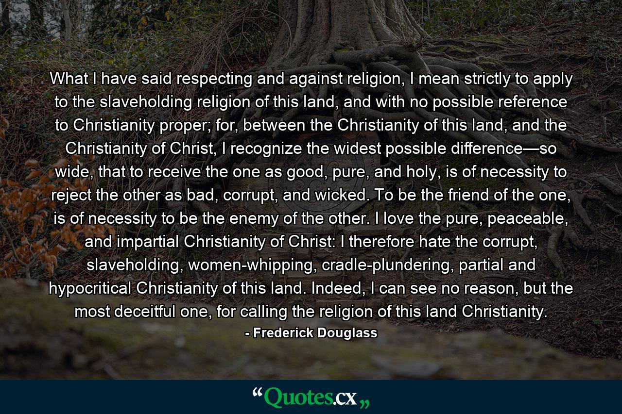 What I have said respecting and against religion, I mean strictly to apply to the slaveholding religion of this land, and with no possible reference to Christianity proper; for, between the Christianity of this land, and the Christianity of Christ, I recognize the widest possible difference—so wide, that to receive the one as good, pure, and holy, is of necessity to reject the other as bad, corrupt, and wicked. To be the friend of the one, is of necessity to be the enemy of the other. I love the pure, peaceable, and impartial Christianity of Christ: I therefore hate the corrupt, slaveholding, women-whipping, cradle-plundering, partial and hypocritical Christianity of this land. Indeed, I can see no reason, but the most deceitful one, for calling the religion of this land Christianity. - Quote by Frederick Douglass