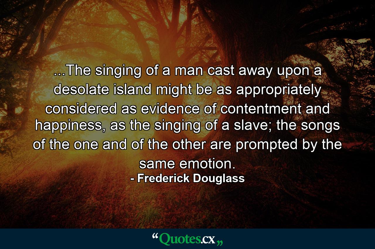 ...The singing of a man cast away upon a desolate island might be as appropriately considered as evidence of contentment and happiness, as the singing of a slave; the songs of the one and of the other are prompted by the same emotion. - Quote by Frederick Douglass