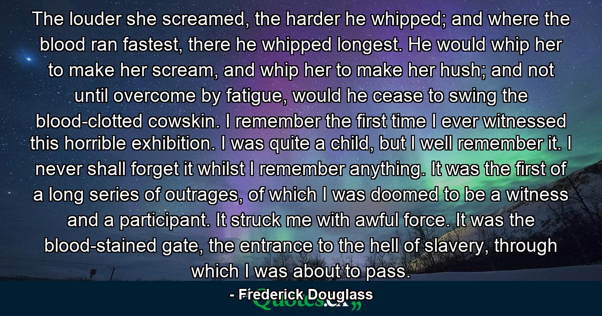 The louder she screamed, the harder he whipped; and where the blood ran fastest, there he whipped longest. He would whip her to make her scream, and whip her to make her hush; and not until overcome by fatigue, would he cease to swing the blood-clotted cowskin. I remember the first time I ever witnessed this horrible exhibition. I was quite a child, but I well remember it. I never shall forget it whilst I remember anything. It was the first of a long series of outrages, of which I was doomed to be a witness and a participant. It struck me with awful force. It was the blood-stained gate, the entrance to the hell of slavery, through which I was about to pass. - Quote by Frederick Douglass