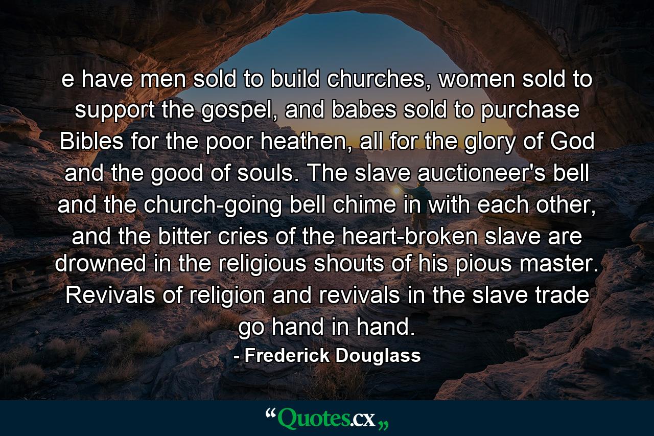 e have men sold to build churches, women sold to support the gospel, and babes sold to purchase Bibles for the poor heathen, all for the glory of God and the good of souls. The slave auctioneer's bell and the church-going bell chime in with each other, and the bitter cries of the heart-broken slave are drowned in the religious shouts of his pious master. Revivals of religion and revivals in the slave trade go hand in hand. - Quote by Frederick Douglass