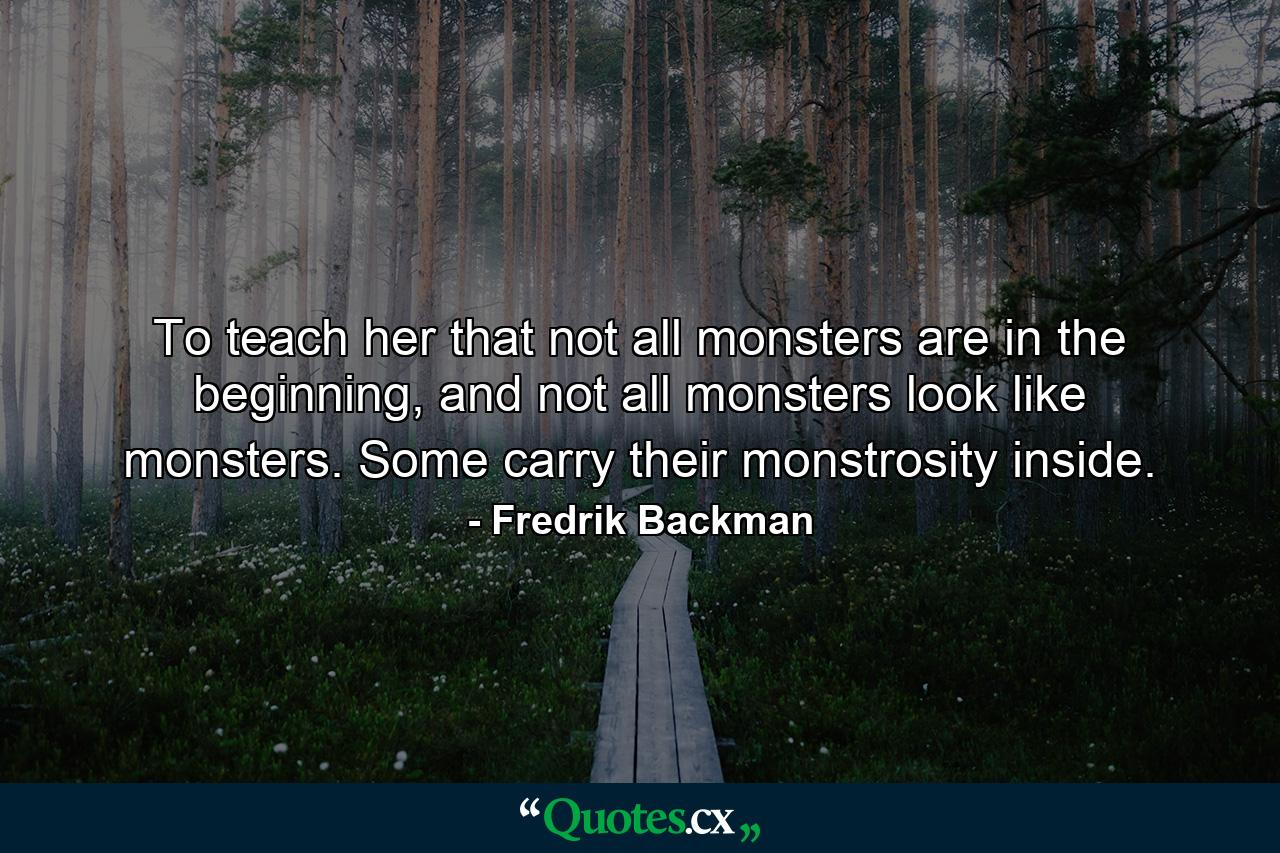 To teach her that not all monsters are in the beginning, and not all monsters look like monsters. Some carry their monstrosity inside. - Quote by Fredrik Backman