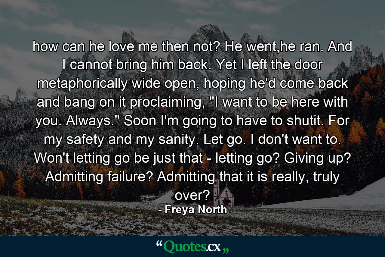 how can he love me then not? He went,he ran. And I cannot bring him back. Yet I left the door metaphorically wide open, hoping he'd come back and bang on it proclaiming, 