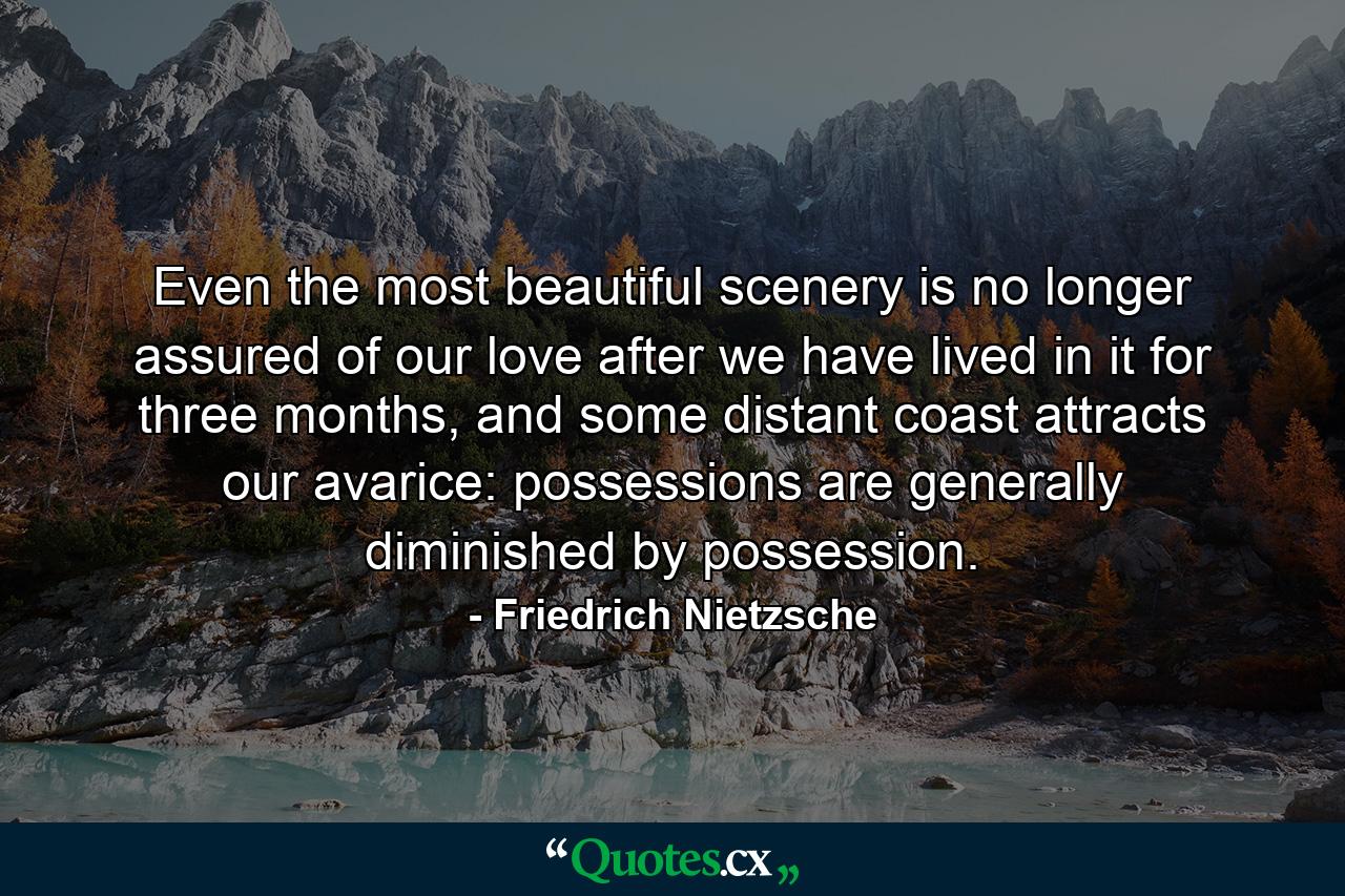 Even the most beautiful scenery is no longer assured of our love after we have lived in it for three months, and some distant coast attracts our avarice: possessions are generally diminished by possession. - Quote by Friedrich Nietzsche