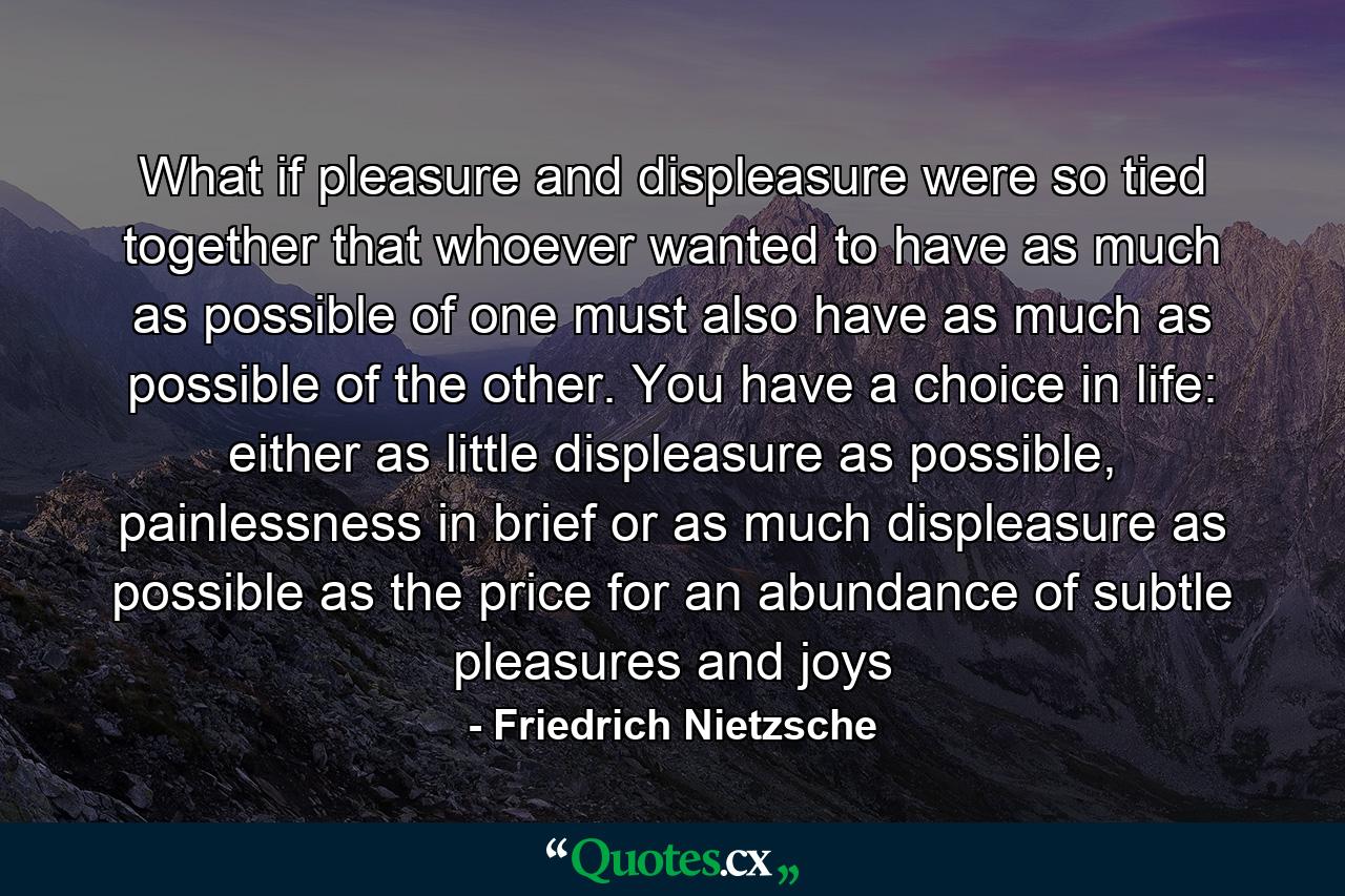 What if pleasure and displeasure were so tied together that whoever wanted to have as much as possible of one must also have as much as possible of the other. You have a choice in life: either as little displeasure as possible, painlessness in brief or as much displeasure as possible as the price for an abundance of subtle pleasures and joys - Quote by Friedrich Nietzsche