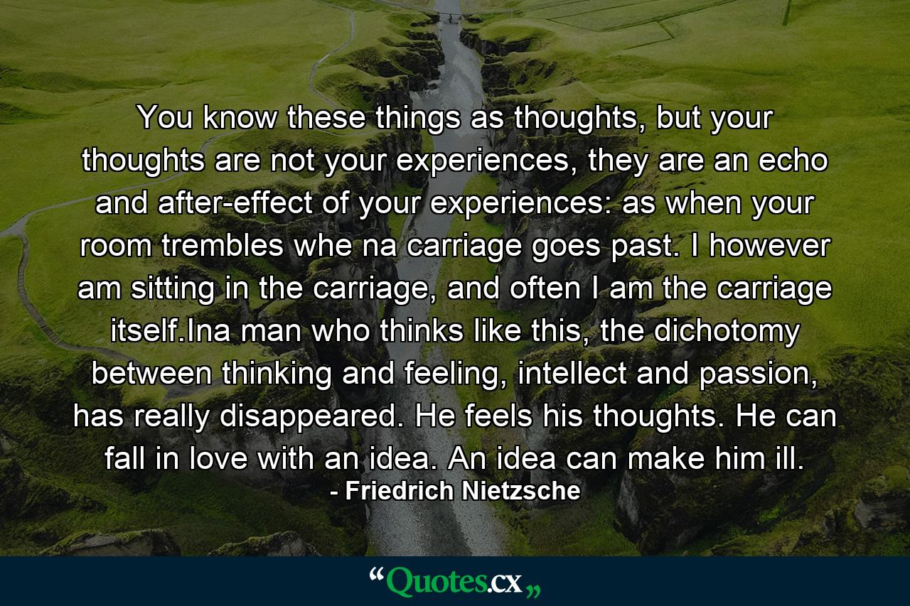 You know these things as thoughts, but your thoughts are not your experiences, they are an echo and after-effect of your experiences: as when your room trembles whe na carriage goes past. I however am sitting in the carriage, and often I am the carriage itself.Ina man who thinks like this, the dichotomy between thinking and feeling, intellect and passion, has really disappeared. He feels his thoughts. He can fall in love with an idea. An idea can make him ill. - Quote by Friedrich Nietzsche