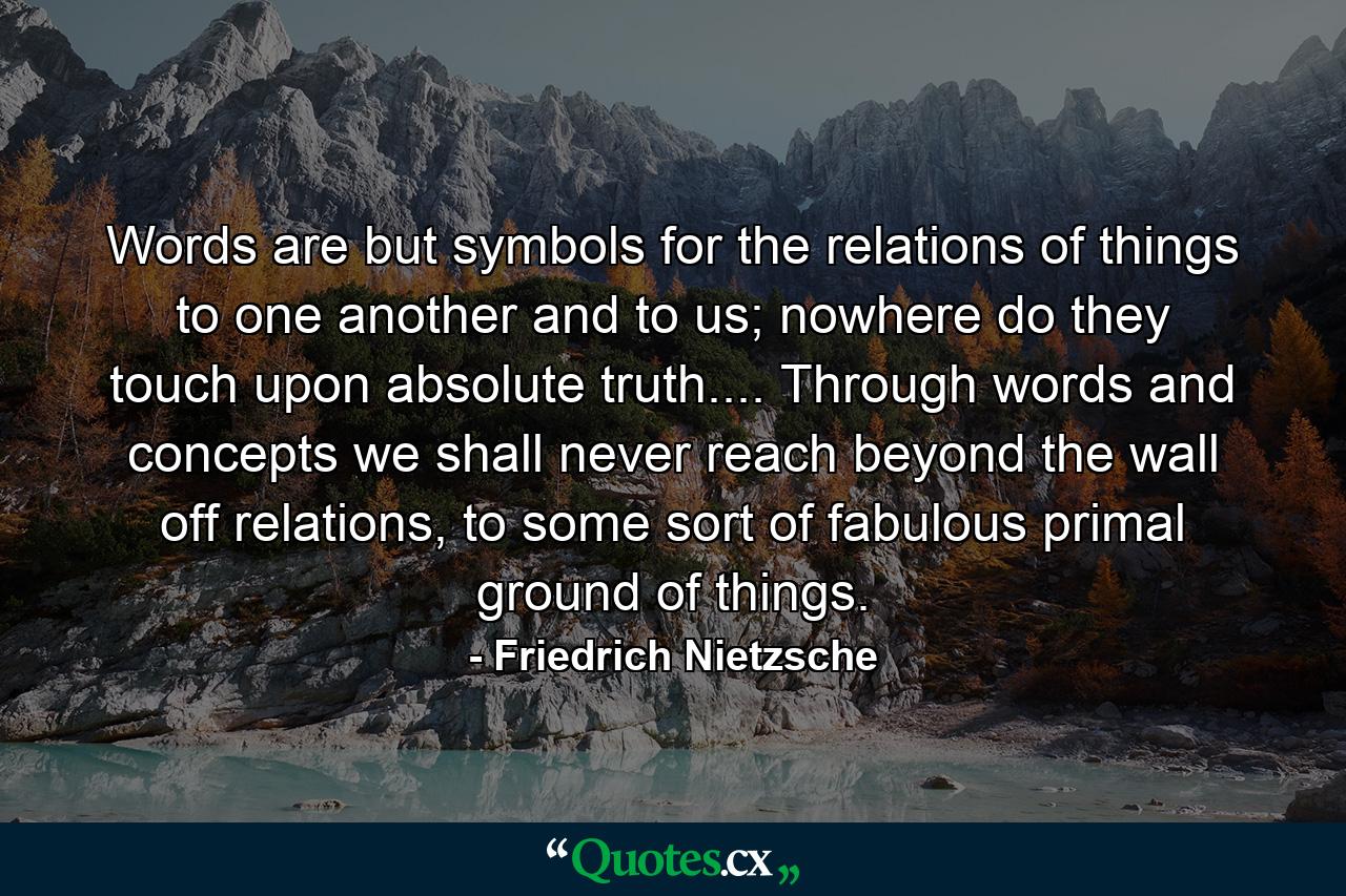 Words are but symbols for the relations of things to one another and to us; nowhere do they touch upon absolute truth.... Through words and concepts we shall never reach beyond the wall off relations, to some sort of fabulous primal ground of things. - Quote by Friedrich Nietzsche