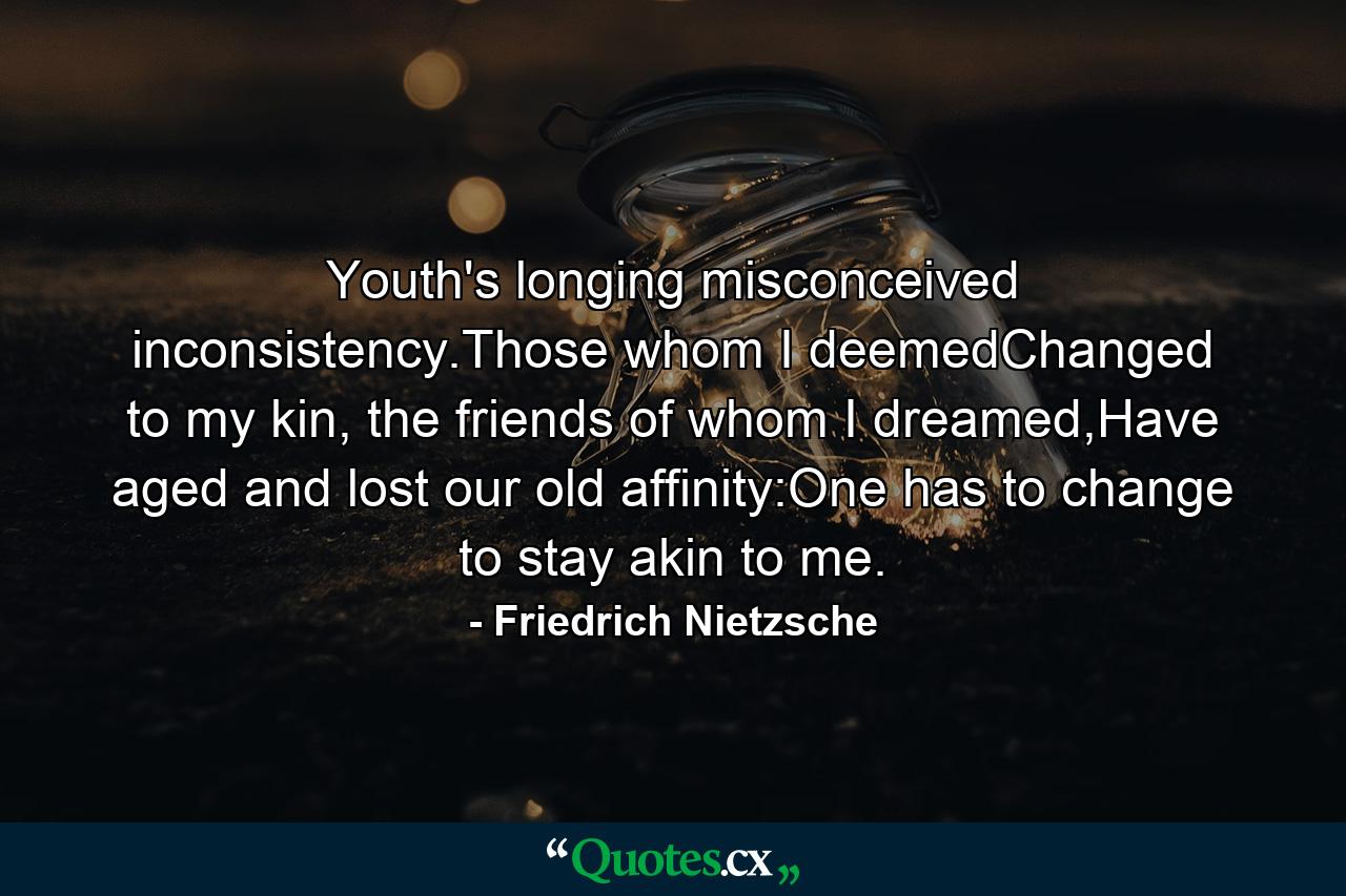 Youth's longing misconceived inconsistency.Those whom I deemedChanged to my kin, the friends of whom I dreamed,Have aged and lost our old affinity:One has to change to stay akin to me. - Quote by Friedrich Nietzsche