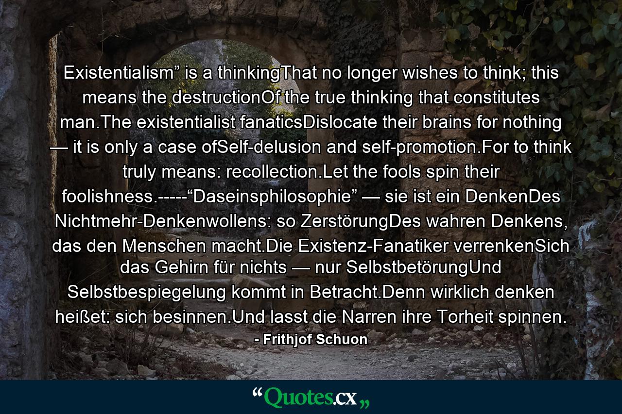 Existentialism” is a thinkingThat no longer wishes to think; this means the destructionOf the true thinking that constitutes man.The existentialist fanaticsDislocate their brains for nothing — it is only a case ofSelf-delusion and self-promotion.For to think truly means: recollection.Let the fools spin their foolishness.-----“Daseinsphilosophie” — sie ist ein DenkenDes Nichtmehr-Denkenwollens: so ZerstörungDes wahren Denkens, das den Menschen macht.Die Existenz-Fanatiker verrenkenSich das Gehirn für nichts — nur SelbstbetörungUnd Selbstbespiegelung kommt in Betracht.Denn wirklich denken heißet: sich besinnen.Und lasst die Narren ihre Torheit spinnen. - Quote by Frithjof Schuon