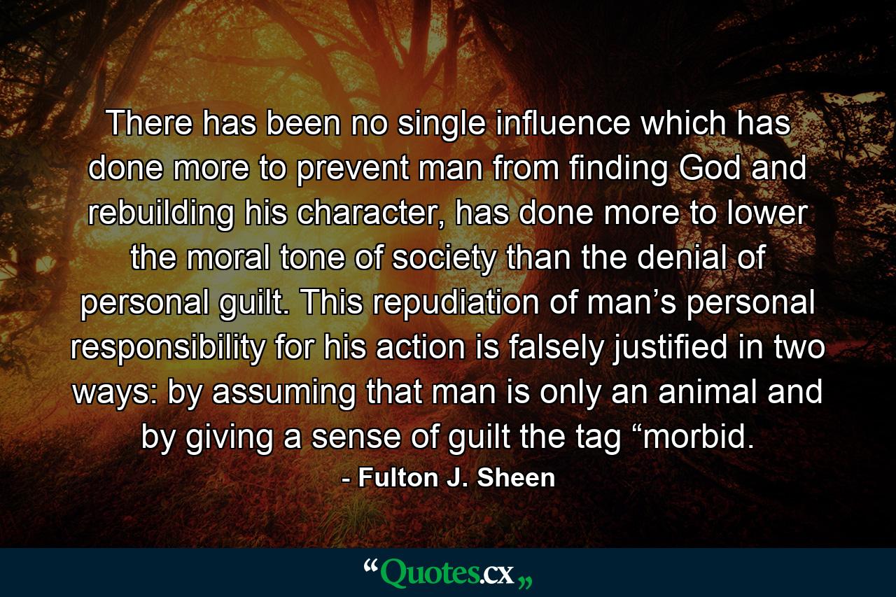 There has been no single influence which has done more to prevent man from finding God and rebuilding his character, has done more to lower the moral tone of society than the denial of personal guilt. This repudiation of man’s personal responsibility for his action is falsely justified in two ways: by assuming that man is only an animal and by giving a sense of guilt the tag “morbid. - Quote by Fulton J. Sheen