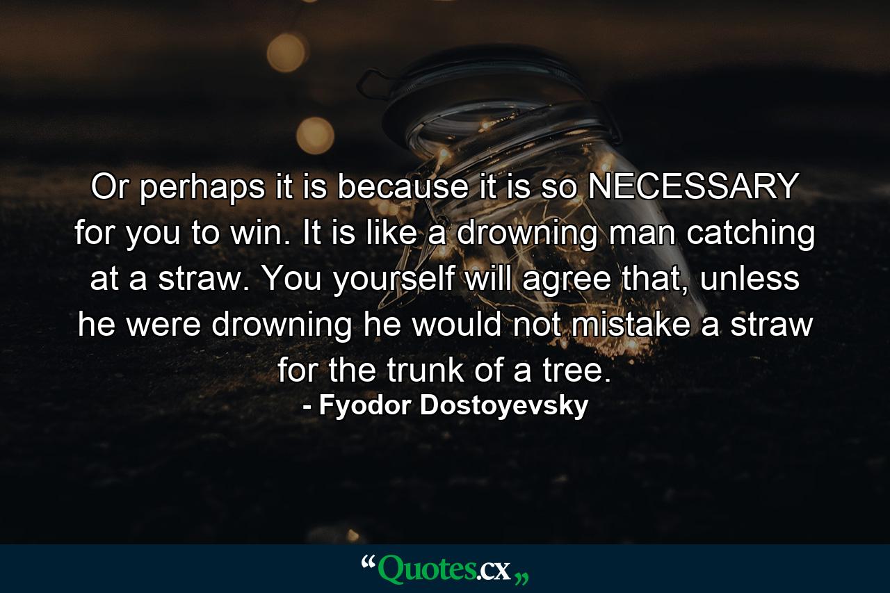 Or perhaps it is because it is so NECESSARY for you to win. It is like a drowning man catching at a straw. You yourself will agree that, unless he were drowning he would not mistake a straw for the trunk of a tree. - Quote by Fyodor Dostoyevsky