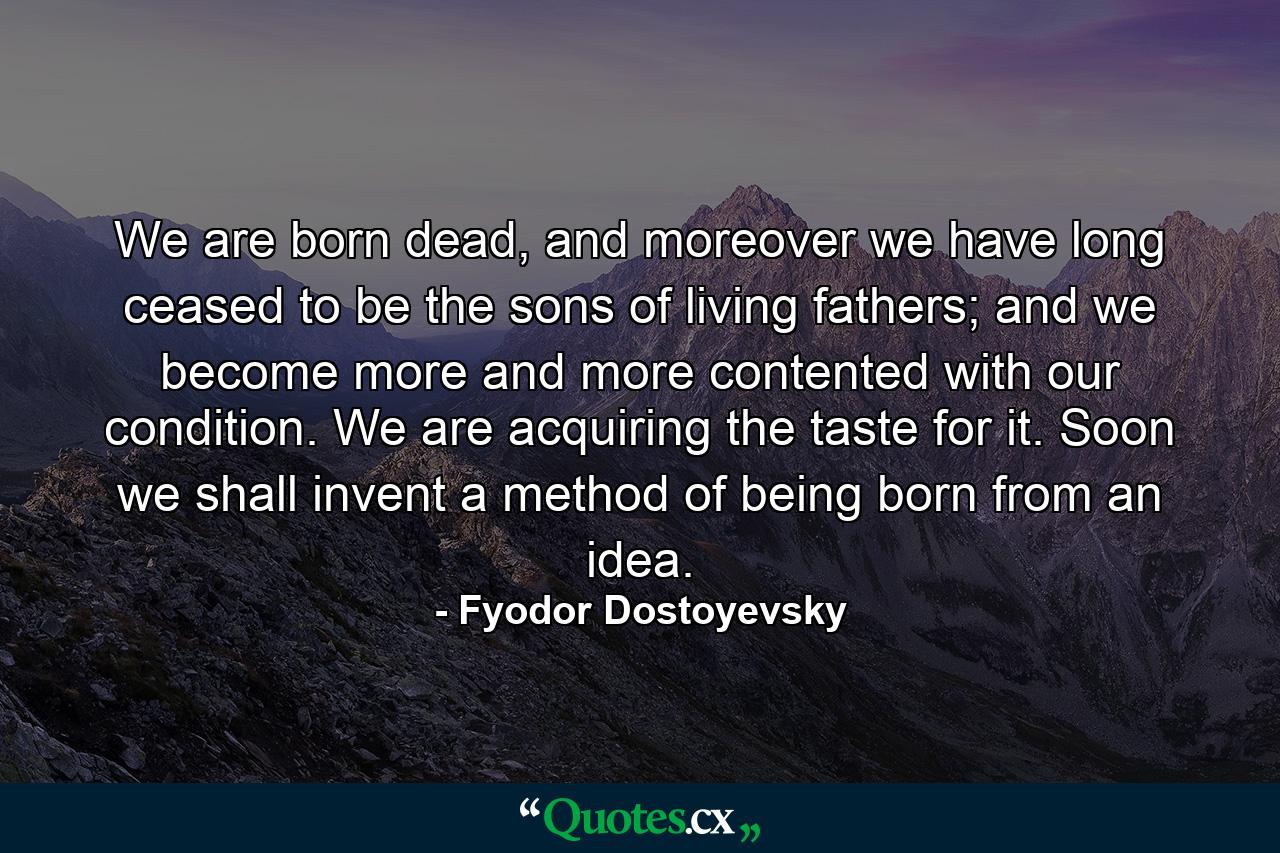 We are born dead, and moreover we have long ceased to be the sons of living fathers; and we become more and more contented with our condition. We are acquiring the taste for it. Soon we shall invent a method of being born from an idea. - Quote by Fyodor Dostoyevsky