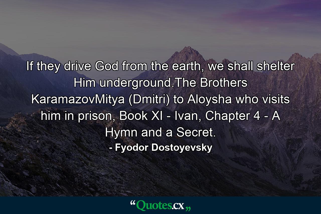 If they drive God from the earth, we shall shelter Him underground.The Brothers KaramazovMitya (Dmitri) to Aloysha who visits him in prison, Book XI - Ivan, Chapter 4 - A Hymn and a Secret. - Quote by Fyodor Dostoyevsky