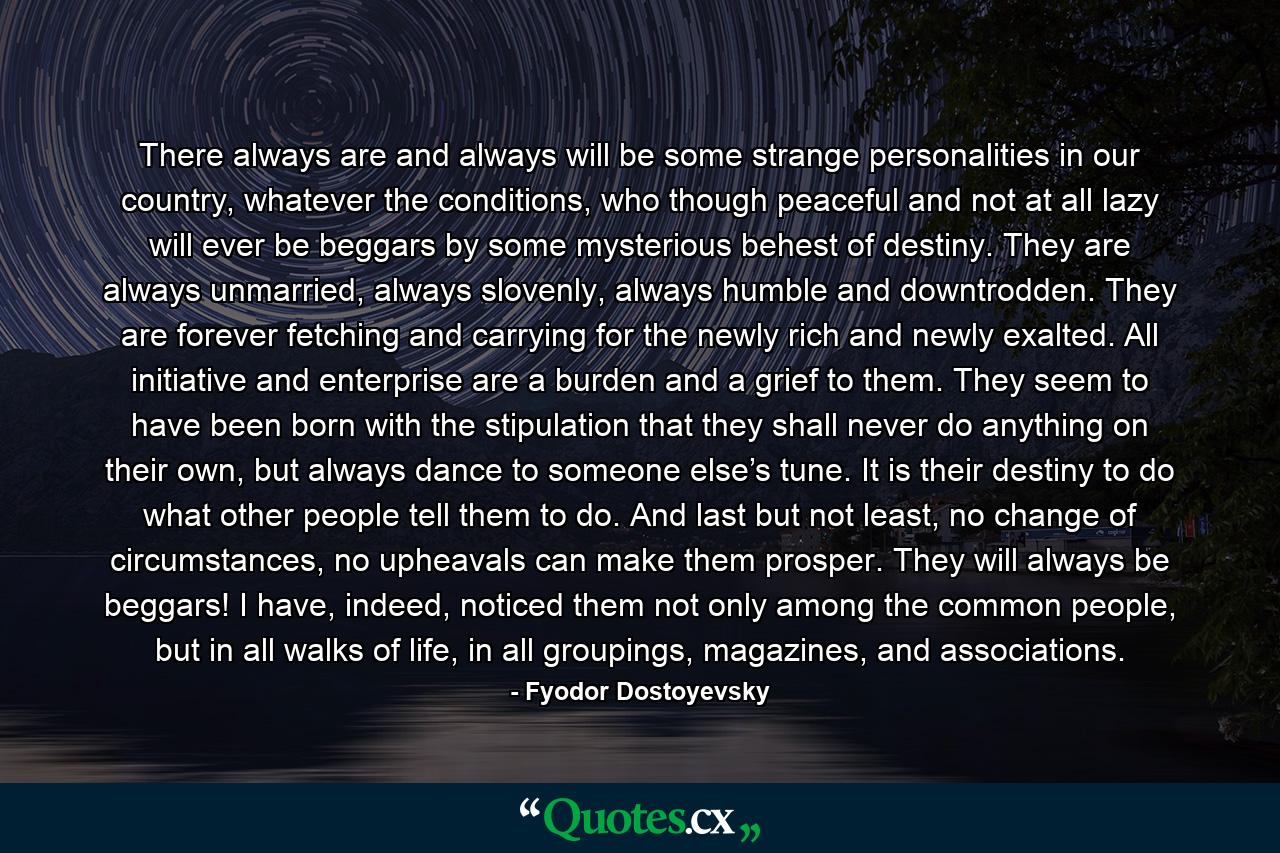 There always are and always will be some strange personalities in our country, whatever the conditions, who though peaceful and not at all lazy will ever be beggars by some mysterious behest of destiny. They are always unmarried, always slovenly, always humble and downtrodden. They are forever fetching and carrying for the newly rich and newly exalted. All initiative and enterprise are a burden and a grief to them. They seem to have been born with the stipulation that they shall never do anything on their own, but always dance to someone else’s tune. It is their destiny to do what other people tell them to do. And last but not least, no change of circumstances, no upheavals can make them prosper. They will always be beggars! I have, indeed, noticed them not only among the common people, but in all walks of life, in all groupings, magazines, and associations. - Quote by Fyodor Dostoyevsky