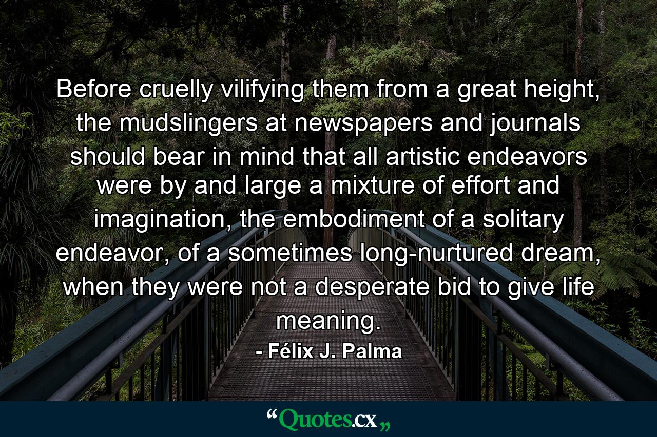 Before cruelly vilifying them from a great height, the mudslingers at newspapers and journals should bear in mind that all artistic endeavors were by and large a mixture of effort and imagination, the embodiment of a solitary endeavor, of a sometimes long-nurtured dream, when they were not a desperate bid to give life meaning. - Quote by Félix J. Palma