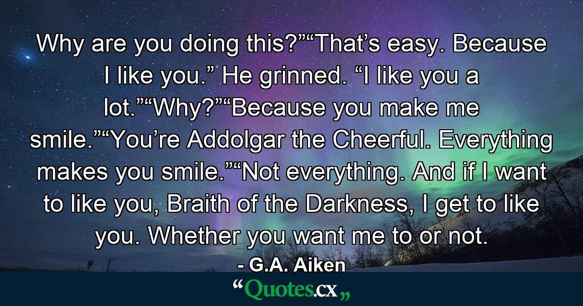 Why are you doing this?”“That’s easy. Because I like you.” He grinned. “I like you a lot.”“Why?”“Because you make me smile.”“You’re Addolgar the Cheerful. Everything makes you smile.”“Not everything. And if I want to like you, Braith of the Darkness, I get to like you. Whether you want me to or not. - Quote by G.A. Aiken