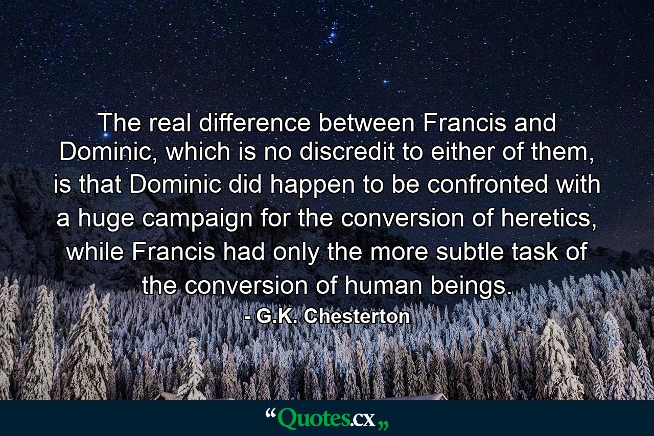 The real difference between Francis and Dominic, which is no discredit to either of them, is that Dominic did happen to be confronted with a huge campaign for the conversion of heretics, while Francis had only the more subtle task of the conversion of human beings. - Quote by G.K. Chesterton