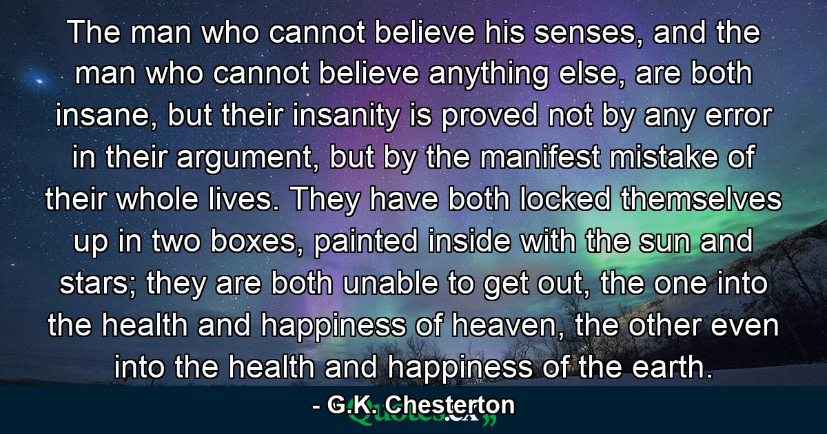 The man who cannot believe his senses, and the man who cannot believe anything else, are both insane, but their insanity is proved not by any error in their argument, but by the manifest mistake of their whole lives. They have both locked themselves up in two boxes, painted inside with the sun and stars; they are both unable to get out, the one into the health and happiness of heaven, the other even into the health and happiness of the earth. - Quote by G.K. Chesterton