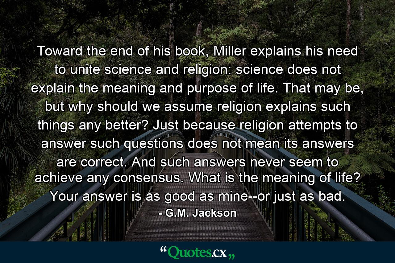 Toward the end of his book, Miller explains his need to unite science and religion: science does not explain the meaning and purpose of life. That may be, but why should we assume religion explains such things any better? Just because religion attempts to answer such questions does not mean its answers are correct. And such answers never seem to achieve any consensus. What is the meaning of life? Your answer is as good as mine--or just as bad. - Quote by G.M. Jackson