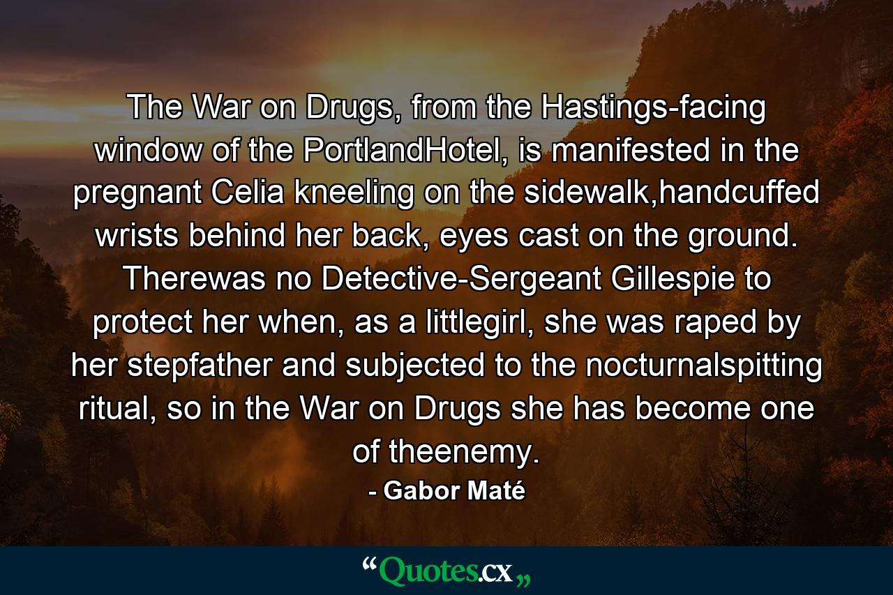 The War on Drugs, from the Hastings-facing window of the PortlandHotel, is manifested in the pregnant Celia kneeling on the sidewalk,handcuffed wrists behind her back, eyes cast on the ground. Therewas no Detective-Sergeant Gillespie to protect her when, as a littlegirl, she was raped by her stepfather and subjected to the nocturnalspitting ritual, so in the War on Drugs she has become one of theenemy. - Quote by Gabor Maté