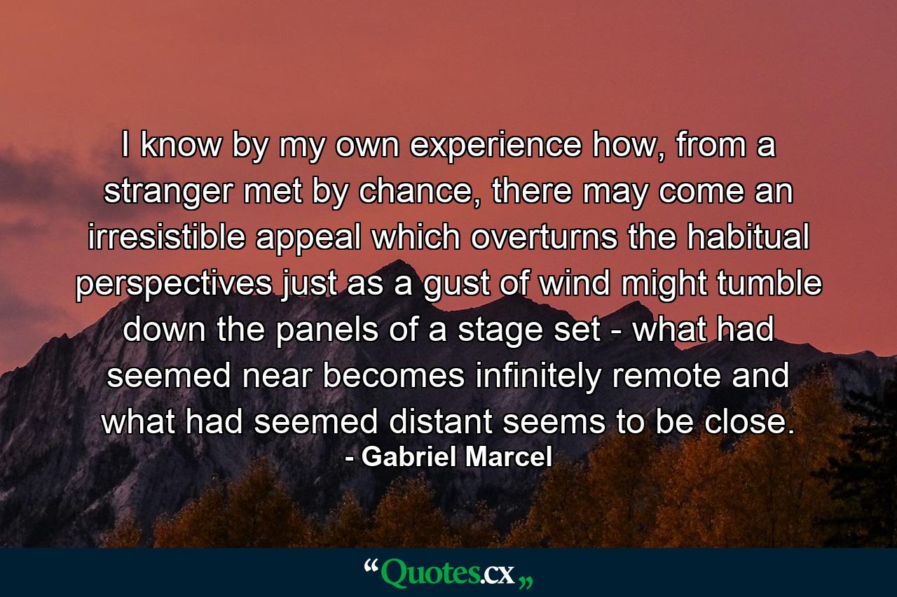 I know by my own experience how, from a stranger met by chance, there may come an irresistible appeal which overturns the habitual perspectives just as a gust of wind might tumble down the panels of a stage set - what had seemed near becomes infinitely remote and what had seemed distant seems to be close. - Quote by Gabriel Marcel