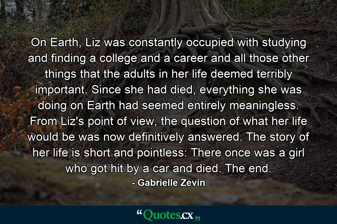 On Earth, Liz was constantly occupied with studying and finding a college and a career and all those other things that the adults in her life deemed terribly important. Since she had died, everything she was doing on Earth had seemed entirely meaningless. From Liz's point of view, the question of what her life would be was now definitively answered. The story of her life is short and pointless: There once was a girl who got hit by a car and died. The end. - Quote by Gabrielle Zevin