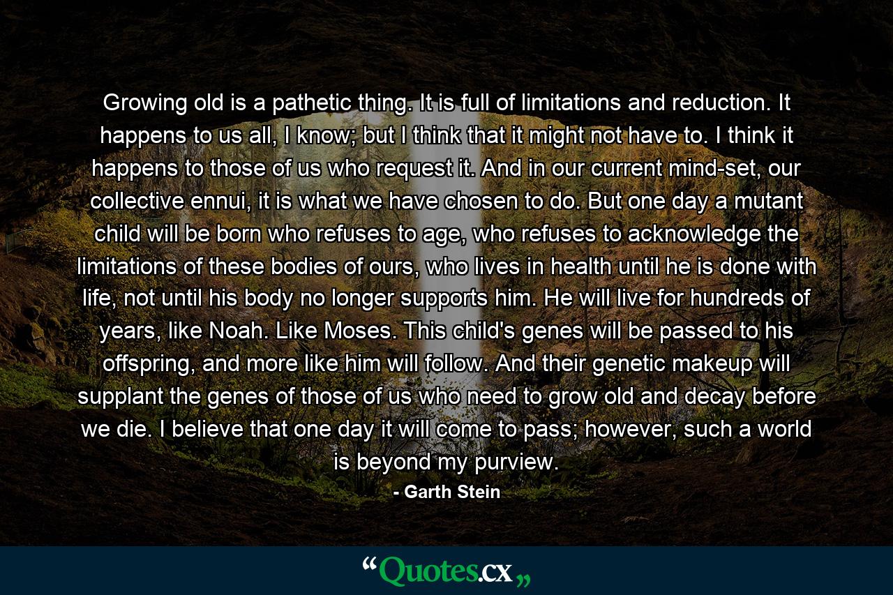 Growing old is a pathetic thing. It is full of limitations and reduction. It happens to us all, I know; but I think that it might not have to. I think it happens to those of us who request it. And in our current mind-set, our collective ennui, it is what we have chosen to do. But one day a mutant child will be born who refuses to age, who refuses to acknowledge the limitations of these bodies of ours, who lives in health until he is done with life, not until his body no longer supports him. He will live for hundreds of years, like Noah. Like Moses. This child's genes will be passed to his offspring, and more like him will follow. And their genetic makeup will supplant the genes of those of us who need to grow old and decay before we die. I believe that one day it will come to pass; however, such a world is beyond my purview. - Quote by Garth Stein