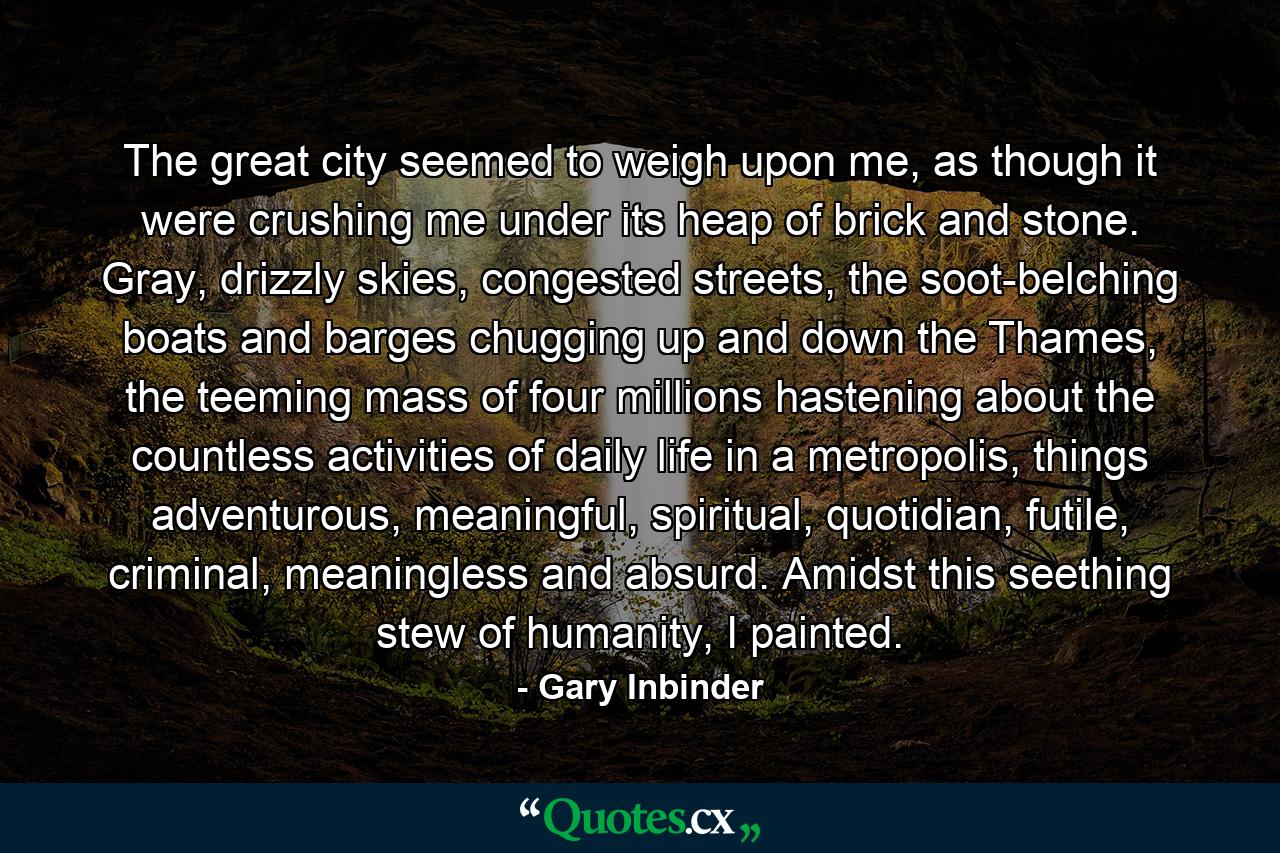 The great city seemed to weigh upon me, as though it were crushing me under its heap of brick and stone. Gray, drizzly skies, congested streets, the soot-belching boats and barges chugging up and down the Thames, the teeming mass of four millions hastening about the countless activities of daily life in a metropolis, things adventurous, meaningful, spiritual, quotidian, futile, criminal, meaningless and absurd. Amidst this seething stew of humanity, I painted. - Quote by Gary Inbinder