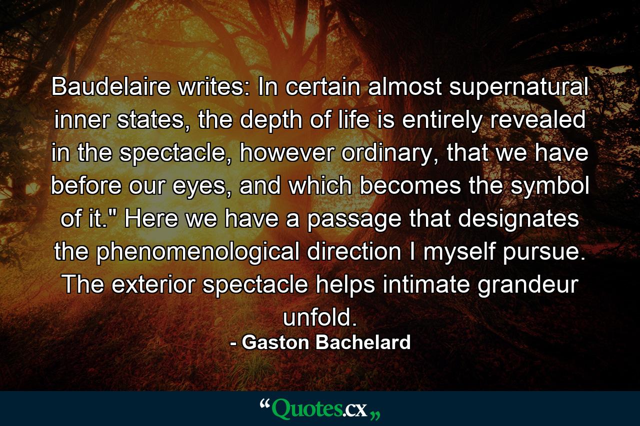 Baudelaire writes: In certain almost supernatural inner states, the depth of life is entirely revealed in the spectacle, however ordinary, that we have before our eyes, and which becomes the symbol of it.