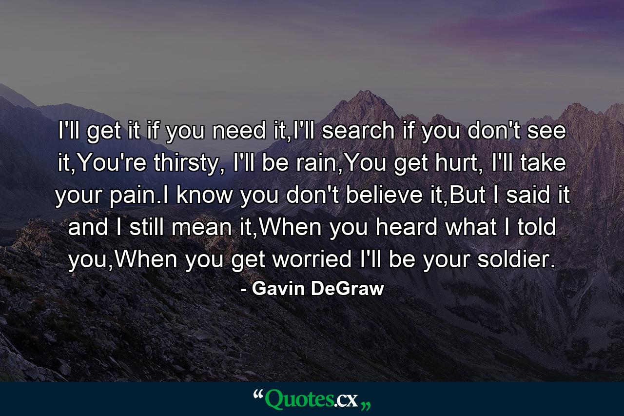 I'll get it if you need it,I'll search if you don't see it,You're thirsty, I'll be rain,You get hurt, I'll take your pain.I know you don't believe it,But I said it and I still mean it,When you heard what I told you,When you get worried I'll be your soldier. - Quote by Gavin DeGraw