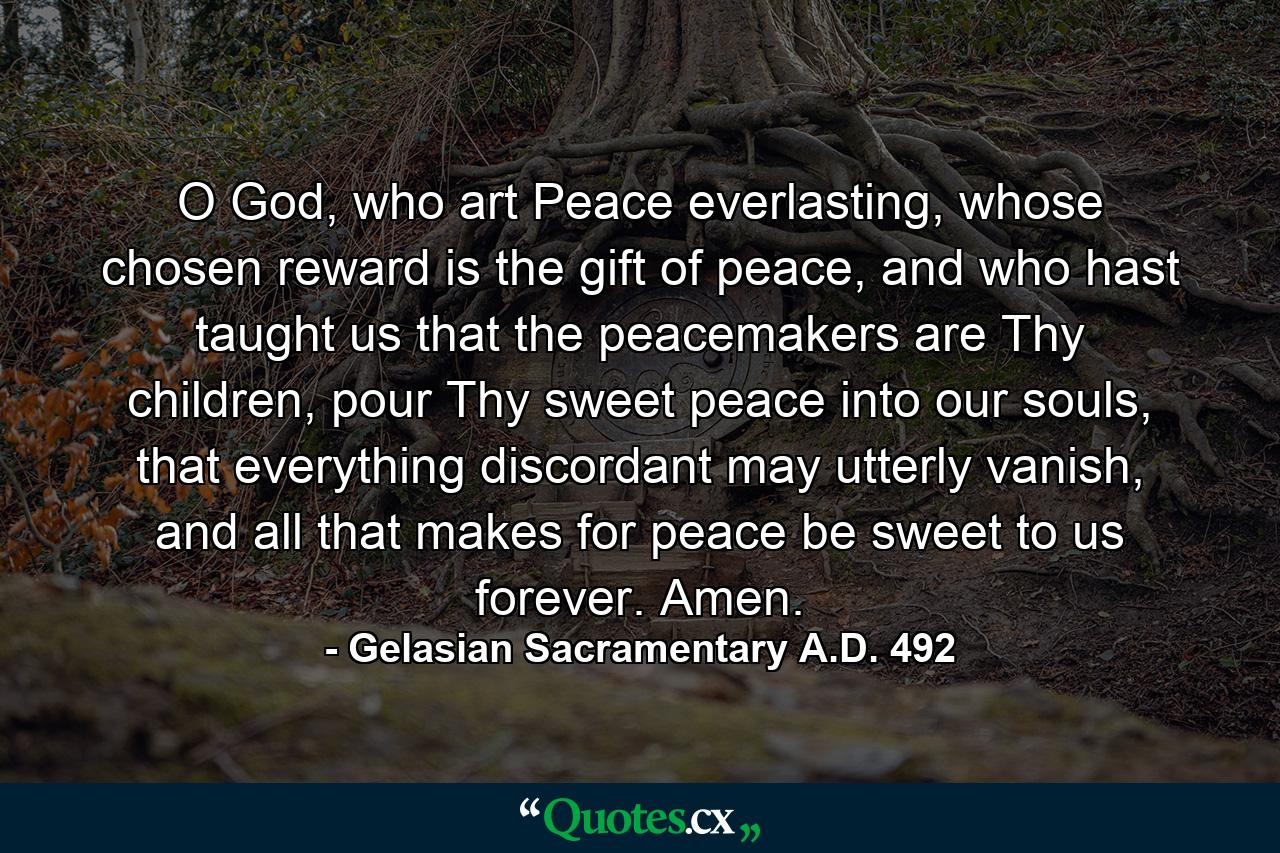 O God, who art Peace everlasting, whose chosen reward is the gift of peace, and who hast taught us that the peacemakers are Thy children, pour Thy sweet peace into our souls, that everything discordant may utterly vanish, and all that makes for peace be sweet to us forever. Amen. - Quote by Gelasian Sacramentary A.D. 492